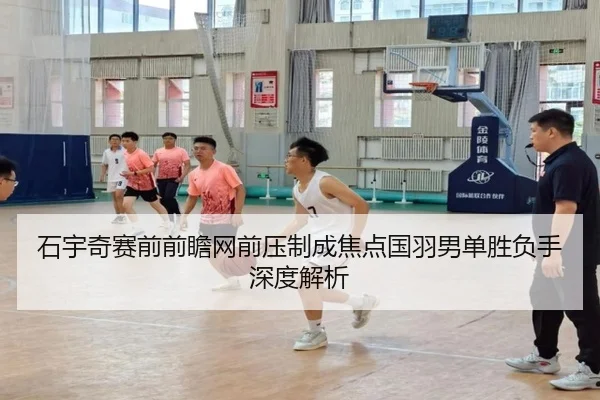 石宇奇赛前前瞻网前压制成焦点国羽男单胜负手深度解析